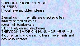 Text Box: SUPPORT PHONE  23 21646QUERIESIf you have a problem please22 email us           emails are checked oftenmurray at merlinit.co.nzroger   at  bombay..nz3 Don’t rely on mobile phonesTHEY DON’T WORK IN HUNUA OR ARARIMU4 Consultants know each other’s movements and can be in contact .