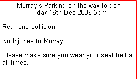Text Box: Murray’s Parking on the way to golfFriday 16th Dec 2006 5pmRear end collisionNo Injuries to Murray Please make sure you wear your seat belt at all times. 
