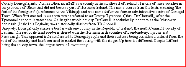 Text Box: County Donegal (Irish: Contae Dhún na nGall) is a county in the northwest of Ireland. It is one of three counties in the province of Ulster that did not become part of Northern Ireland. The name comes from the Irish, meaning "the fort of the foreigners" (a reference to the Vikings) and was named after the former administrative centre of Donegal Town. When first created, it was sometimes referred to as County Tyrconnel (Irish: Tír Chonaill), after the Tyrconnel earldom it succeeded. Calling the whole county Tír Conaill is technically incorrect as the Inishowen peninsula (Irish: Inis Eoghain) was historically distinct from Tír Chonaill.Uniquely, Donegal only shares a border with one county in the Republic of Ireland, the north Connacht county of Leitrim. The rest of its land border is shared with the Northern Irish counties of Londonderry, Tyrone and Fermanagh. This apparent isolation has led to Donegal people and their customs being considered distinct from the rest of the country and has been used to market the county with the slogan Up here it's different. Despite Lifford being the county town, the largest town is Letterkenny.